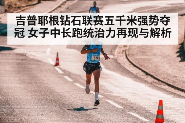 吉普耶根钻石联赛五千米强势夺冠 女子中长跑统治力再现与解析