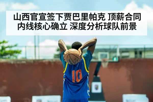 山西官宣签下贾巴里帕克 顶薪合同内线核心确立 深度分析球队前景